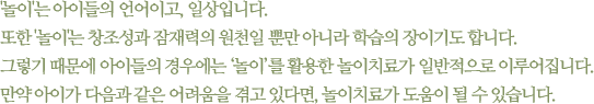 놀이는 아이들의 언어이고, 일상입니다. 또한 놀이는 창조성과 잠재력의 원천일 뿐만 아니라 학습의 장이기도 합니다. 그렇기 때문에 아이들의 경우에는 놀이를 활용한 놀이치료가 일반적으로 이루어집니다. 만약 아이가 다음과 같은 어려움을 겪고 있다면, 놀이치료가 도움이 될 수 있습니다.