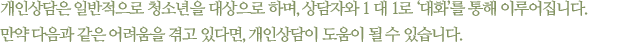 개인상담은 일반적으로 청소년을 대상으로 하며, 상담자와 1 대 1로 ‘대화’를 통해 이루어집니다. 만약 다음과 같은 어려움을 겪고 있다면, 개인상담이 도움이 될 수 있습니다.