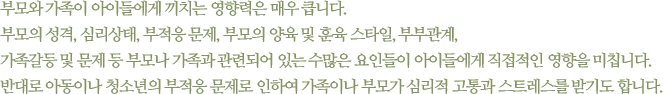 부모와 가족이 아이들에게 끼치는 영향력은 매우 큽니다. 부모의 성격, 심리상태, 부적응 문제, 부모의 양육 및 훈육 스타일, 부부관계, 가족갈등 및 문제 등 부모나 가족과 관련되어 있는 수많은 요인들이 아이들에게 직접적인 영향을 미칩니다.반대로 아동이나 청소년의 부적응 문제로 인하여 가족이나 부모가 심리적 고통과 스트레스를 받기도 합니다.