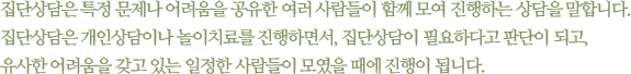 집단상담은 특정 문제나 어려움을 공유한 여러 사람들이 함께 모여 진행하는 상담을 말합니다. 집단상담은 개인상담이나 놀이치료를 진행하면서, 집단상담이 필요하다고 판단이 되고, 유사한 어려움을 갖고 있는 일정한 사람들이 모였을 때에 진행이 됩니다.